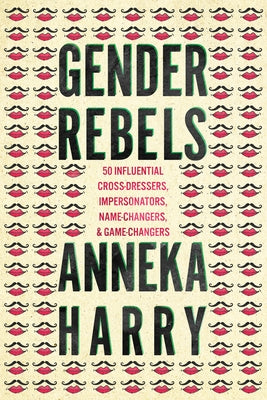 Gender Rebels: 50 Influential Cross-Dressers, Impersonators, Name-Changers, and Game-Changers by Harry, Anneka