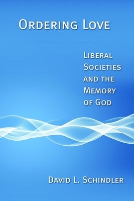 Ordering Love: Liberal Societies and the Memory of God by Schindler, David L.