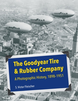 The Goodyear Tire & Rubber Company: A Photographic History, 1898-1951 by Fleischer, S. Victor