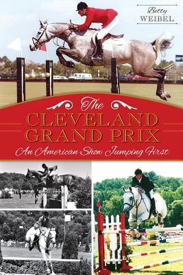 The Cleveland Grand Prix: An American Show Jumping First by Weibel, Betty