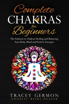 Complete Chakras for Beginners: The Solution to Chakra Healing and Balancing Your Body Mind and Positive Energies by Tracey, Germon