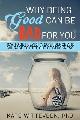 Why Being Good Can Be Bad For You: How to get clarity, confidence and courage to step out of stuckness by Witteveen, Kate