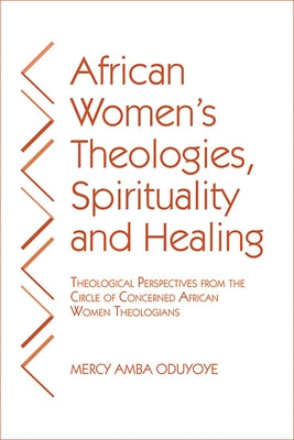 African Women's Theologies, Spirituality and Healing: Theological Perspectives from the Circle of Concerned African Women Theologians by Oduyoye, Mercy Amba