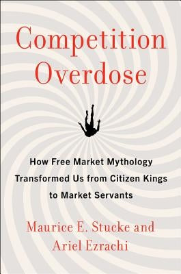 Competition Overdose: How Free Market Mythology Transformed Us from Citizen Kings to Market Servants by Stucke, Maurice E.