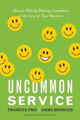 Uncommon Service: How to Win by Putting Customers at the Core of Your Business by Frei, Frances