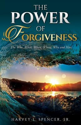 The Power of Forgiveness: The Who, What, When, Where, Why and How by Spencer, Harvey L.
