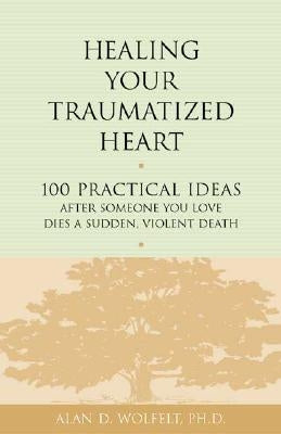 Healing Your Traumatized Heart: 100 Practical Ideas After Someone You Love Dies a Sudden, Violent Death by Wolfelt, Alan D.