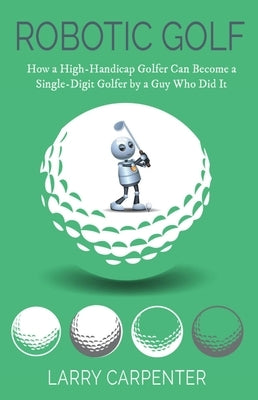 Robotic Golf: How a High-Handicap Golfer Can Become a Single-Digit Golfer by a Guy Who Did It by Carpenter, Larry