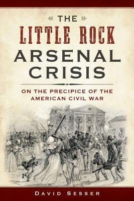 The Little Rock Arsenal Crisis: On the Precipice of the American Civil War by Sesser, David
