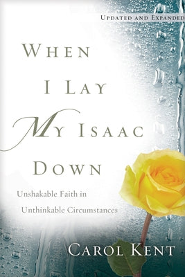 When I Lay My Isaac Down: Unshakable Faith in Unthinkable Circumstances by Kent, Carol