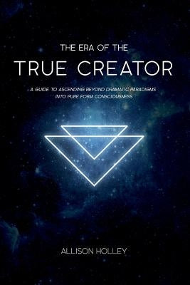 The Era of the True Creator: A Guide to Ascending Beyond Dramatic Paradigms into Pure Form Consciousness by Holley, Allison