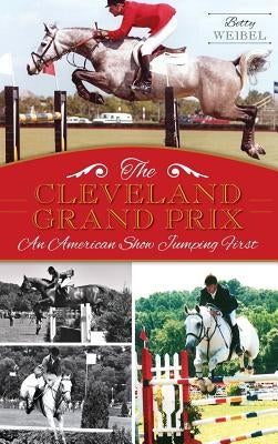 The Cleveland Grand Prix: An American Show Jumping First by Weibel, Betty Yopko