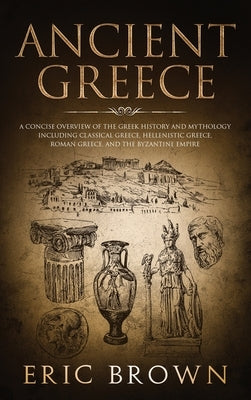 Ancient Greece: A Concise Overview of the Greek History and Mythology Including Classical Greece, Hellenistic Greece, Roman Greece and by Brown, Eric