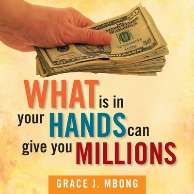 What Is in Your Hands Can Give You Millions by Mbong, Grace J.
