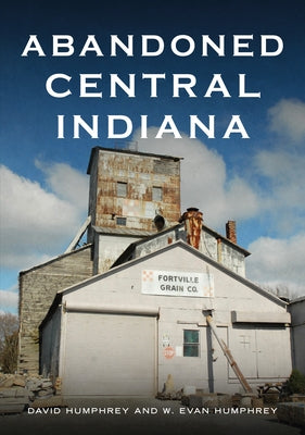 Abandoned Central Indiana: Hidden Treasures and Unwanted Sites by Humphrey, David
