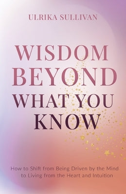 Wisdom Beyond What You Know: How to Shift from Being Driven by the Mind to Living from the Heart and Intuition by Sullivan, Ulrika