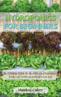 Hydroponics for Beginners: The Ultimate Guide To Start Growing Vegetables, Fruits And Herbs At Home Without Soil by Colery, Matthew