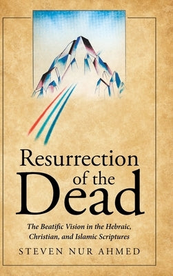 Resurrection of the Dead: The Beatific Vision in the Hebraic, Christian, and Islamic Scriptures by Ahmed, Steven Nur