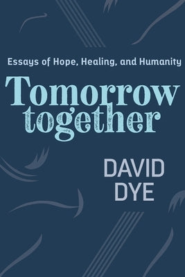 Tomorrow Together: Essays of Hope, Healing, and Humanity by Dye, David