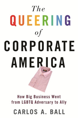 The Queering of Corporate America: How Big Business Went from Lgbtq Adversary to Ally by Ball, Carlos A.