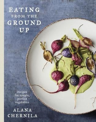 Eating from the Ground Up: Recipes for Simple, Perfect Vegetables: A Cookbook by Chernila, Alana