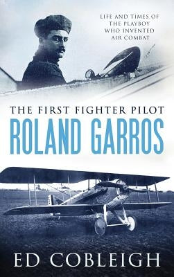 The First Fighter Pilot - Roland Garros: The Life and Times of the Playboy Who Invented Air Combat by Cobleigh, Ed