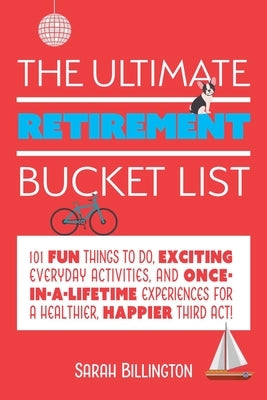 The Ultimate Retirement Bucket List: 101 Fun Things to Do, Exciting Everyday Activities, and Once-In-A-Lifetime Experiences for a Healthier, Happier T by Billington, Sarah