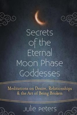 Secrets of the Eternal Moon Phase Goddesses: Meditations on Desire, Relationships and the Art of Being Broken by Peters, Julie