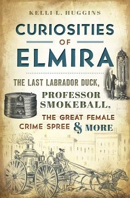 Curiosities of Elmira: The Last Labrador Duck, Professor Smokeball, the Great Female Crime Spree & More by Huggins, Kelli L.