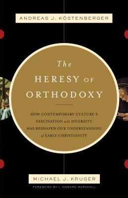 The Heresy of Orthodoxy: How Contemporary Culture's Fascination with Diversity Has Reshaped Our Understanding of Early Christianity by Köstenberger Andreas J.