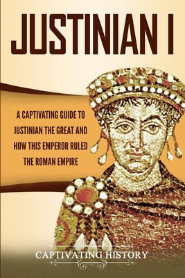 Justinian I: A Captivating Guide to Justinian the Great and How This Emperor Ruled the Roman Empire by History, Captivating