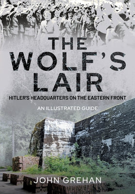 The Wolf's Lair: Hitler's Headquarters on the Eastern Front - An Illustrated Guide by Grehan, John