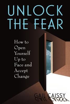 Unlock the Fear: How to Open Yourself Up to Face and Accept Change by Caissy, Gail