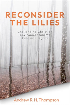 Reconsider the Lilies: Challenging Christian Environmentalism's Colonial Legacy by Thompson, Andrew R. H.