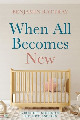 When All Becomes New: A Doctor's Stories of Life, Love, and Loss by Rattray, Benjamin