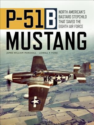 P-51b Mustang: North American's Bastard Stepchild That Saved the Eighth Air Force by Marshall, James William Bill