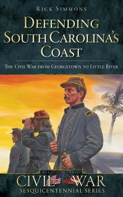 Defending South Carolina: The Civil War from Georgetown to Little River by Simmons, Rick