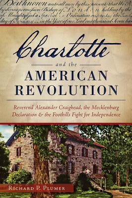 Charlotte and the American Revolution: Reverend Alexander Craighead, the Mecklenburg Declaration and the Foothills Fight for Independence by Plumer, Richard