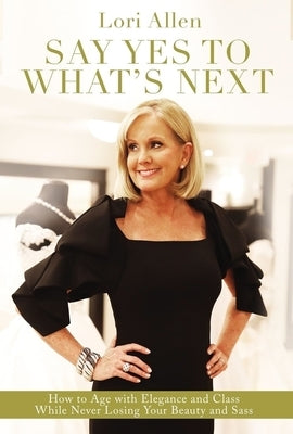 Say Yes to What's Next: How to Age with Elegance and Class While Never Losing Your Beauty and Sass! by Allen, Lori