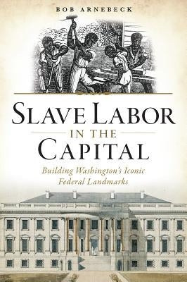 Slave Labor in the Capital: Building Washington's Iconic Federal Landmarks by Arnebeck, Bob