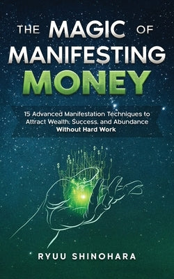The Magic of Manifesting Money: 15 Advanced Manifestation Techniques to Attract Wealth, Success, and Abundance Without Hard Work by Shinohara, Ryuu