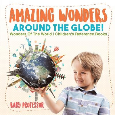 Amazing Wonders Around The Globe! - Wonders Of The World - Children's Reference Books by Baby Professor