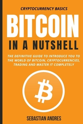 Bitcoin in a Nutshell: The definitive guide to introduce you to the world of Bitcoin, cryptocurrencies, trading and master it completely by Andres, Sebastian