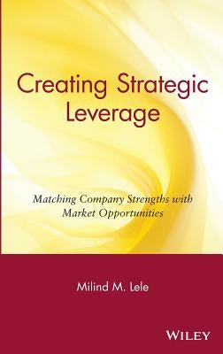 Creating Strategic Leverage: Matching Company Strengths with Market Opportunities by Lele, Milind M.