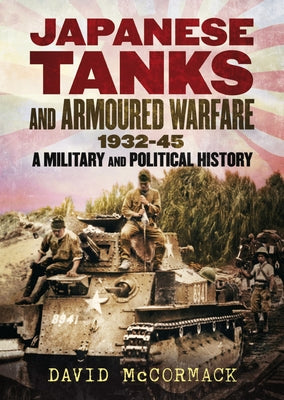 Japanese Tanks and Armoured Warfare 1932-45: A Military and Political History by McCormack, David