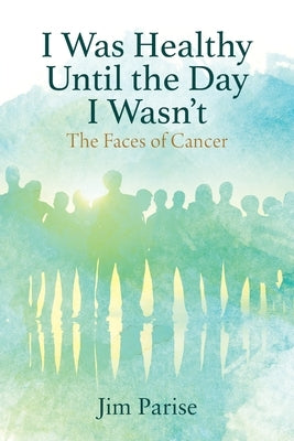 I Was Healthy Until the Day I Wasn't: The Faces of Cancer by Parise, Jim