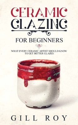 Ceramic Glazing for Beginners: What Every Ceramic Artist Should Know to Get Better Glazes by Roy, Gill
