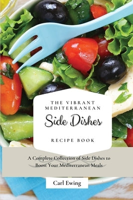 The Vibrant Mediterranean Side Dishes Recipe Book: A Complete Collection of Side Dishes to Boost Your Mediterranean Meals by Ewing, Carl