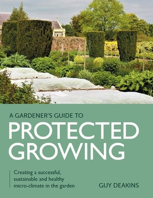 Gardener's Guide to Protected Growing: Creating a Successful, Sustainable and Healthy Micro-Climate in the Garden by Deakins, Guy