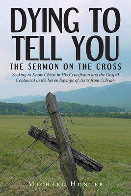 Dying to Tell You: The Sermon on the Cross: Seeking to Know Christ in His Crucifixion and the Gospel Contained in the Seven Sayings of Je by Hunter, Michael